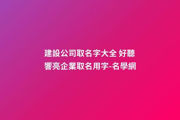 建設公司取名字大全 好聽響亮企業取名用字-名學網